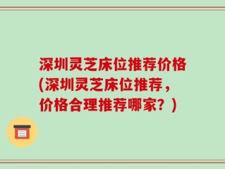 深圳灵芝床位推荐价格(深圳灵芝床位推荐，价格合理推荐哪家？)