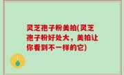 灵芝孢子粉美拍(灵芝孢子粉好处大，美拍让你看到不一样的它)
