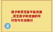 孢子粉灵芝能不能泡酒_灵芝孢子粉泡酒的可行性与方法探讨