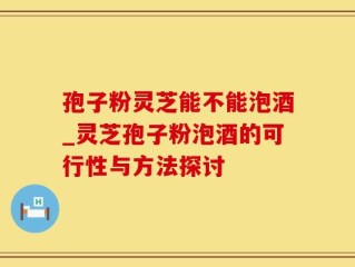 孢子粉灵芝能不能泡酒_灵芝孢子粉泡酒的可行性与方法探讨