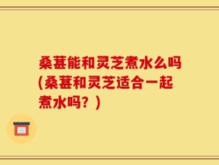 桑葚能和灵芝煮水么吗(桑葚和灵芝适合一起煮水吗？)