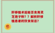 肝移植术后能否食用灵芝孢子粉？？解析肝移植患者的饮食禁忌？