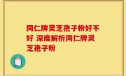 同仁牌灵芝孢子粉好不好 深度解析同仁牌灵芝孢子粉