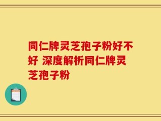 同仁牌灵芝孢子粉好不好 深度解析同仁牌灵芝孢子粉