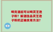 喝完酒后可以喝灵芝孢子粉？解酒佳品灵芝孢子粉的正确食用方法？