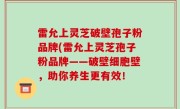 雷允上灵芝破壁孢子粉品牌(雷允上灵芝孢子粉品牌——破壁细胞壁，助你养生更有效！