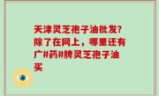 天津灵芝孢子油批发？除了在网上，哪里还有广#药#牌灵芝孢子油买