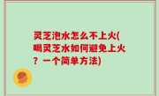 灵芝泡水怎么不上火(喝灵芝水如何避免上火？一个简单方法)
