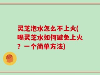 灵芝泡水怎么不上火(喝灵芝水如何避免上火？一个简单方法)