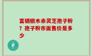 富硒椴木赤灵芝孢子粉？孢子粉市面售价是多少