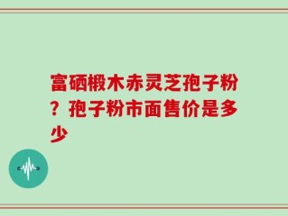 富硒椴木赤灵芝孢子粉？孢子粉市面售价是多少