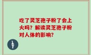 吃了灵芝孢子粉了会上火吗？解读灵芝孢子粉对人体的影响？