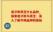 孢子粉灵芝什么品种_探索孢子粉与灵芝：深入了解不同品种的奥秘