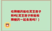 吃降糖药能吃灵芝孢子粉吗(灵芝孢子粉能和降糖药一起食用吗？)