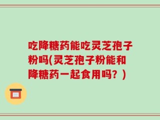 吃降糖药能吃灵芝孢子粉吗(灵芝孢子粉能和降糖药一起食用吗？)