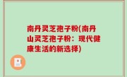 南丹灵芝孢子粉(南丹山灵芝孢子粉：现代健康生活的新选择)