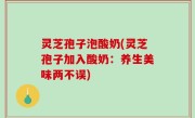 灵芝孢子泡酸奶(灵芝孢子加入酸奶：养生美味两不误)