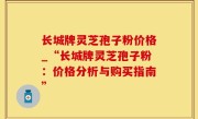 长城牌灵芝孢子粉价格_“长城牌灵芝孢子粉：价格分析与购买指南”