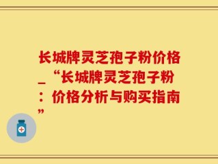 长城牌灵芝孢子粉价格_“长城牌灵芝孢子粉：价格分析与购买指南”