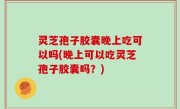 灵芝孢子胶囊晚上吃可以吗(晚上可以吃灵芝孢子胶囊吗？)