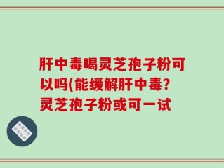 肝中毒喝灵芝孢子粉可以吗(能缓解肝中毒？灵芝孢子粉或可一试