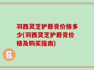 羽西灵芝护唇膏价格多少(羽西灵芝护唇膏价格及购买指南)