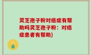 灵芝孢子粉对癌症有帮助吗灵芝孢子粉：对癌症患者有帮助)