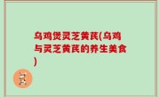 乌鸡煲灵芝黄芪(乌鸡与灵芝黄芪的养生美食)
