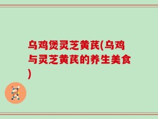 乌鸡煲灵芝黄芪(乌鸡与灵芝黄芪的养生美食)