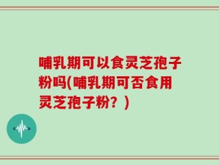 哺乳期可以食灵芝孢子粉吗(哺乳期可否食用灵芝孢子粉？)