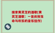 搜索黄灵芝的酒歌(黄灵芝酒歌：一首庆祝生命与欢乐的音乐佳作)