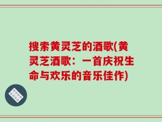 搜索黄灵芝的酒歌(黄灵芝酒歌：一首庆祝生命与欢乐的音乐佳作)