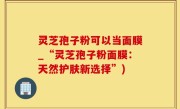 灵芝孢子粉可以当面膜_“灵芝孢子粉面膜：天然护肤新选择”)