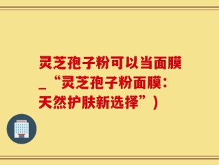 灵芝孢子粉可以当面膜_“灵芝孢子粉面膜：天然护肤新选择”)