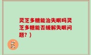 灵芝多糖能治失眠吗灵芝多糖能否缓解失眠问题？)