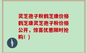 灵芝孢子粉鹤芝康价格鹤芝康灵芝孢子粉价格公开，惊喜优惠限时抢购！)