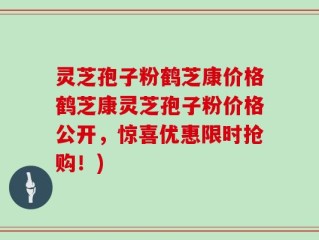 灵芝孢子粉鹤芝康价格鹤芝康灵芝孢子粉价格公开，惊喜优惠限时抢购！)