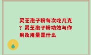 灵芝孢子粉每次吃几克？灵芝孢子粉功效与作用及用量是什么