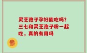 灵芝孢子孕妇能吃吗？三七和灵芝孢子粉一起吃，真的有用吗