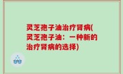 灵芝孢子油治疗肾病(灵芝孢子油：一种新的治疗肾病的选择)
