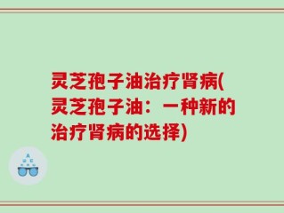 灵芝孢子油治疗肾病(灵芝孢子油：一种新的治疗肾病的选择)