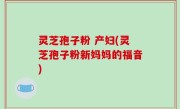 灵芝孢子粉 产妇(灵芝孢子粉新妈妈的福音)