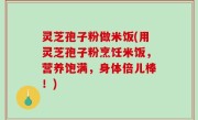 灵芝孢子粉做米饭(用灵芝孢子粉烹饪米饭，营养饱满，身体倍儿棒！)