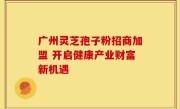 广州灵芝孢子粉招商加盟 开启健康产业财富新机遇