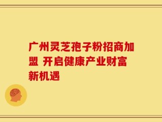 广州灵芝孢子粉招商加盟 开启健康产业财富新机遇