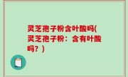 灵芝孢子粉含叶酸吗(灵芝孢子粉：含有叶酸吗？)