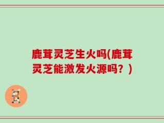 鹿茸灵芝生火吗(鹿茸灵芝能激发火源吗？)