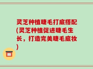 灵芝种植睫毛打底搭配(灵芝种植促进睫毛生长，打造完美睫毛底妆)
