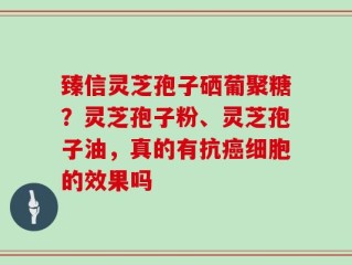 臻信灵芝孢子硒葡聚糖？灵芝孢子粉、灵芝孢子油，真的有抗癌细胞的效果吗
