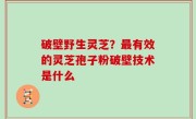 破壁野生灵芝？最有效的灵芝孢子粉破壁技术是什么